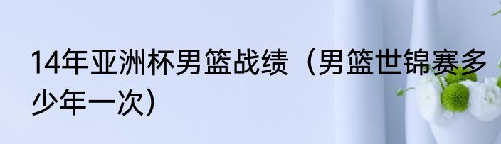 14年亚洲杯男篮战绩（男篮世锦赛多少年一次）