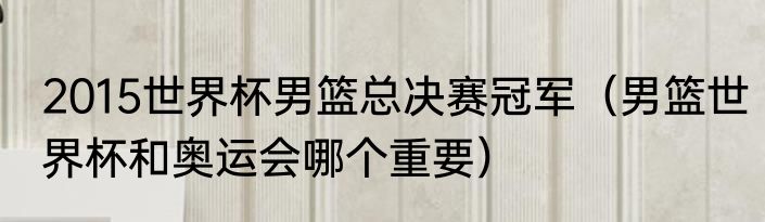 2015世界杯男篮总决赛冠军（男篮世界杯和奥运会哪个重要）