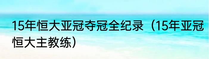 15年恒大亚冠夺冠全纪录（15年亚冠恒大主教练）