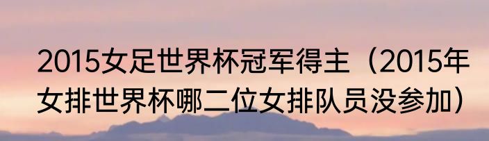 2015女足世界杯冠军得主（2015年女排世界杯哪二位女排队员没参加）