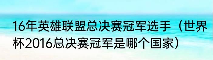 16年英雄联盟总决赛冠军选手（世界杯2016总决赛冠军是哪个国家）