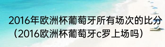 2016年欧洲杯葡萄牙所有场次的比分（2016欧洲杯葡萄牙c罗上场吗）