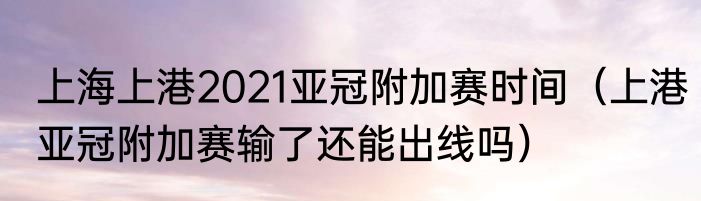 上海上港2021亚冠附加赛时间（上港亚冠附加赛输了还能出线吗）