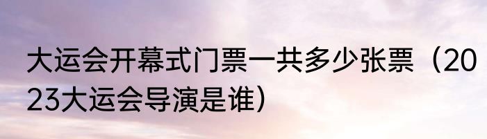 大运会开幕式门票一共多少张票（2023大运会导演是谁）