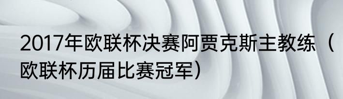 2017年欧联杯决赛阿贾克斯主教练（欧联杯历届比赛冠军）
