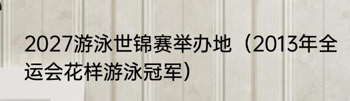2027游泳世锦赛举办地（2013年全运会花样游泳冠军）