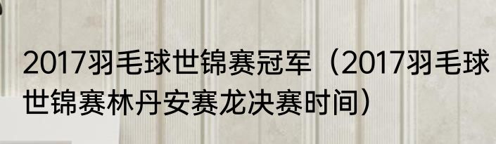 2017羽毛球世锦赛冠军（2017羽毛球世锦赛林丹安赛龙决赛时间）