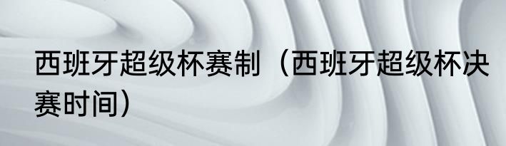 西班牙超级杯赛制（西班牙超级杯决赛时间）