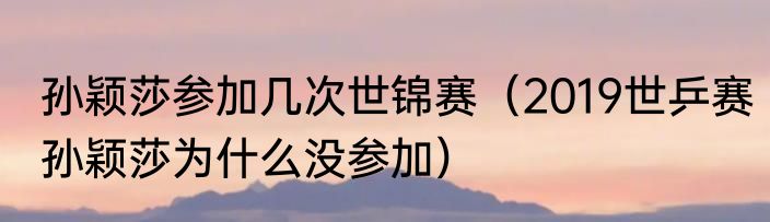 孙颖莎参加几次世锦赛（2019世乒赛孙颖莎为什么没参加）