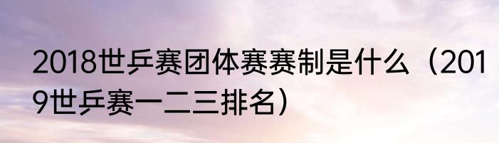 2018世乒赛团体赛赛制是什么（2019世乒赛一二三排名）
