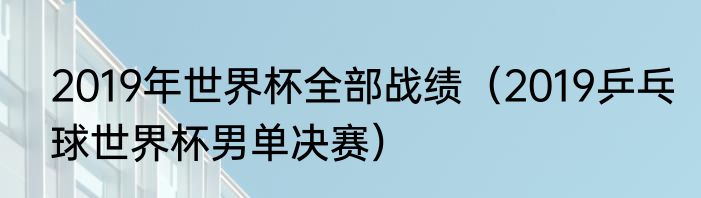 2019年世界杯全部战绩（2019乒乓球世界杯男单决赛）