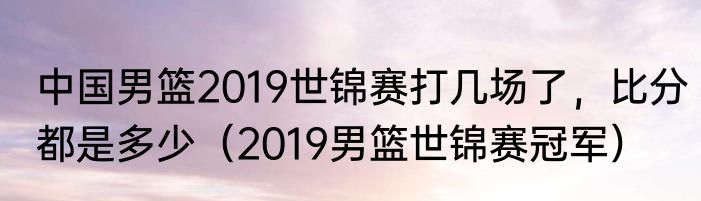 中国男篮2019世锦赛打几场了，比分都是多少（2019男篮世锦赛冠军）