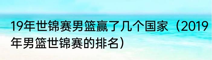 19年世锦赛男篮赢了几个国家（2019年男篮世锦赛的排名）