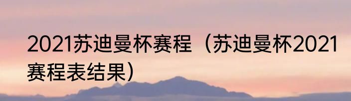 2021苏迪曼杯赛程（苏迪曼杯2021赛程表结果）