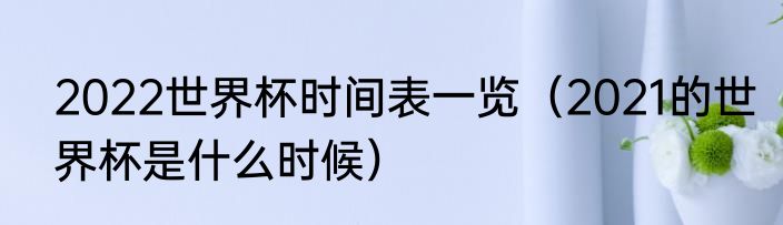 2022世界杯时间表一览（2021的世界杯是什么时候）
