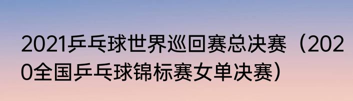 2021乒乓球世界巡回赛总决赛（2020全国乒乓球锦标赛女单决赛）