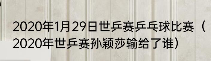 2020年1月29日世乒赛乒乓球比赛（2020年世乒赛孙颖莎输给了谁）