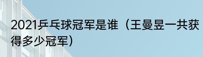 2021乒乓球冠军是谁（王曼昱一共获得多少冠军）