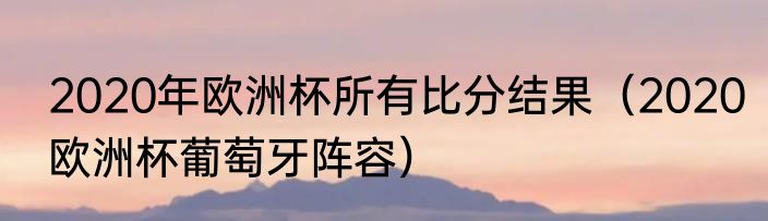 2020年欧洲杯所有比分结果（2020欧洲杯葡萄牙阵容）