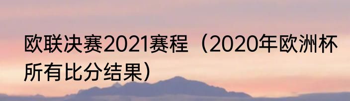 欧联决赛2021赛程（2020年欧洲杯所有比分结果）