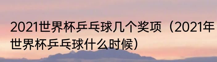 2021世界杯乒乓球几个奖项（2021年世界杯乒乓球什么时候）