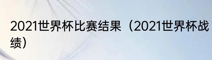 2021世界杯比赛结果（2021世界杯战绩）