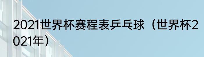 2021世界杯赛程表乒乓球（世界杯2021年）