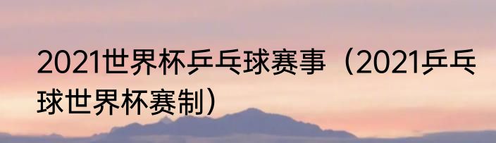 2021世界杯乒乓球赛事（2021乒乓球世界杯赛制）