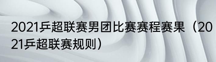 2021乒超联赛男团比赛赛程赛果（2021乒超联赛规则）