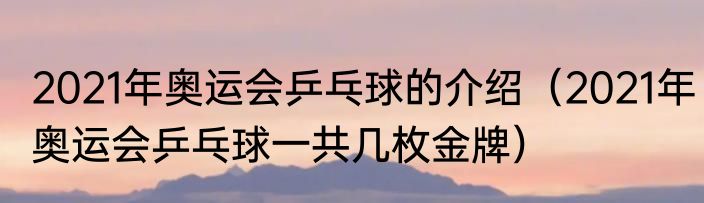 2021年奥运会乒乓球的介绍（2021年奥运会乒乓球一共几枚金牌）