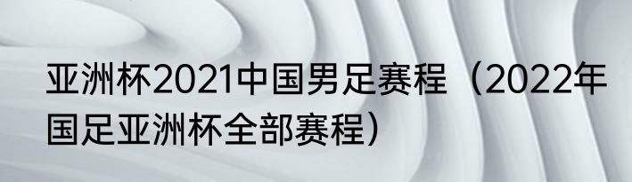 亚洲杯2021中国男足赛程（2022年国足亚洲杯全部赛程）