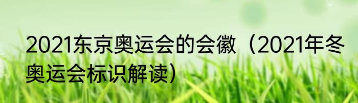 2021东京奥运会的会徽（2021年冬奥运会标识解读）