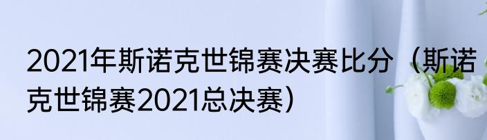 2021年斯诺克世锦赛决赛比分（斯诺克世锦赛2021总决赛）
