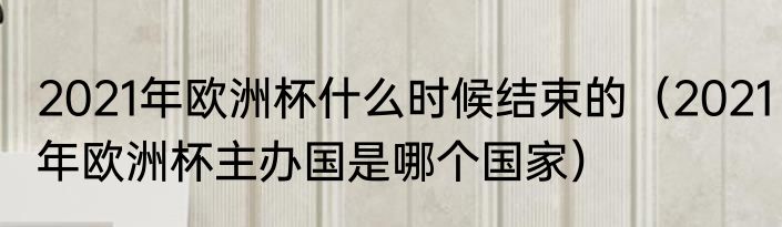 2021年欧洲杯什么时候结束的（2021年欧洲杯主办国是哪个国家）