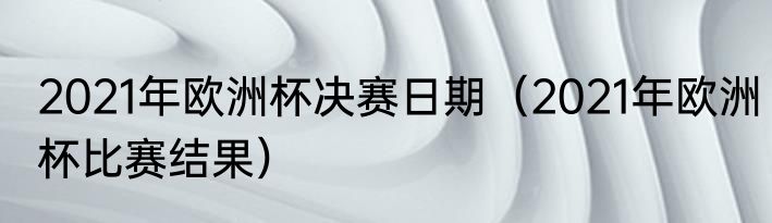 2021年欧洲杯决赛日期（2021年欧洲杯比赛结果）