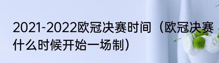 2021-2022欧冠决赛时间（欧冠决赛什么时候开始一场制）