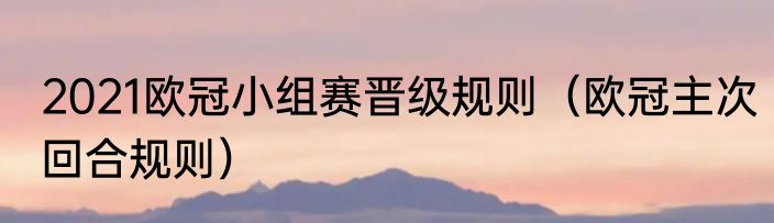 2021欧冠小组赛晋级规则（欧冠主次回合规则）
