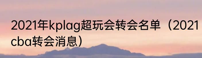 2021年kplag超玩会转会名单（2021cba转会消息）