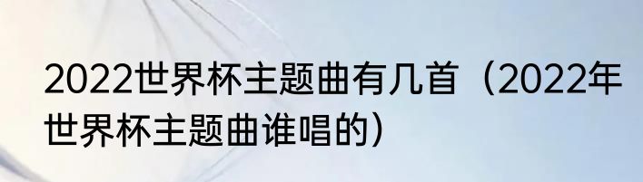 2022世界杯主题曲有几首（2022年世界杯主题曲谁唱的）