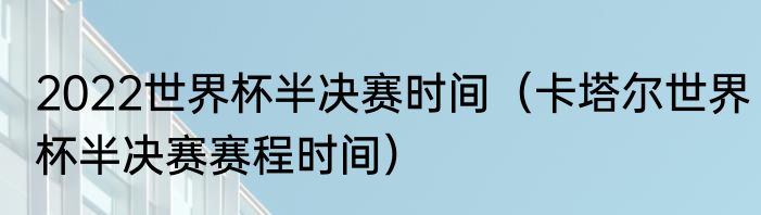 2022世界杯半决赛时间（卡塔尔世界杯半决赛赛程时间）