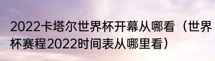 2022卡塔尔世界杯开幕从哪看（世界杯赛程2022时间表从哪里看）