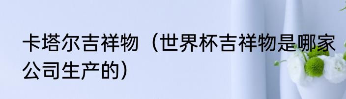 卡塔尔吉祥物（世界杯吉祥物是哪家公司生产的）