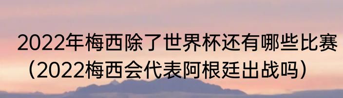 2022年梅西除了世界杯还有哪些比赛（2022梅西会代表阿根廷出战吗）