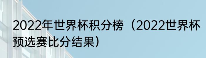 2022年世界杯积分榜（2022世界杯预选赛比分结果）