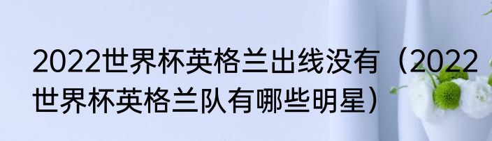 2022世界杯英格兰出线没有（2022世界杯英格兰队有哪些明星）