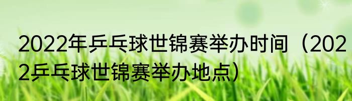 2022年乒乓球世锦赛举办时间（2022乒乓球世锦赛举办地点）