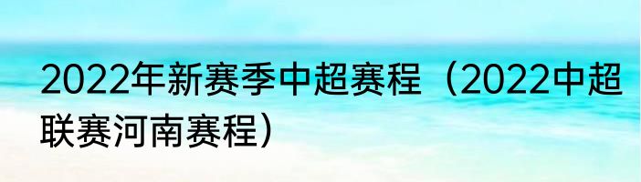 2022年新赛季中超赛程（2022中超联赛河南赛程）