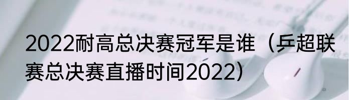 2022耐高总决赛冠军是谁（乒超联赛总决赛直播时间2022）