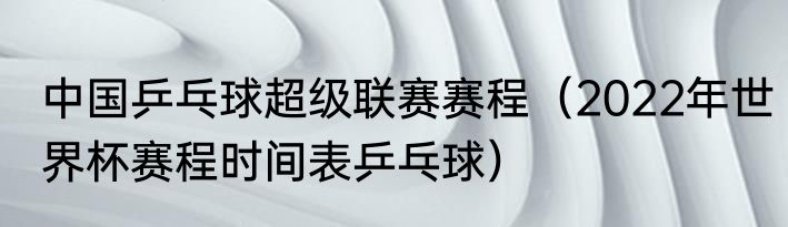 中国乒乓球超级联赛赛程（2022年世界杯赛程时间表乒乓球）