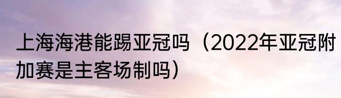 上海海港能踢亚冠吗（2022年亚冠附加赛是主客场制吗）